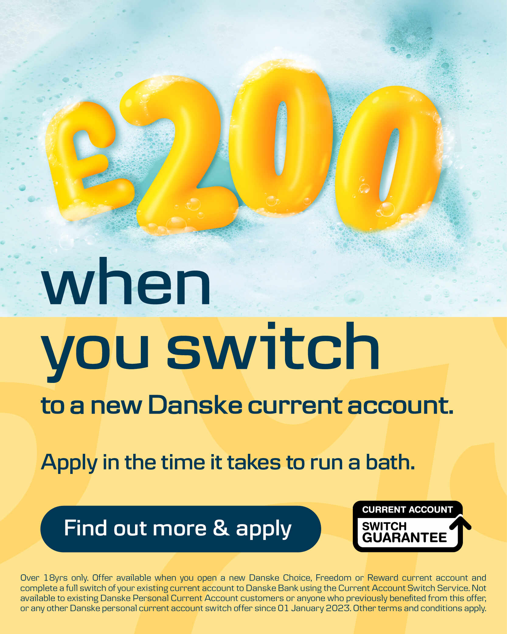 Get £200 when you switch to a new Danske current account. Over 18yrs only. Offer available when you open a new Danske Choice, Freedom or Reward current account and complete a full switch of your existing current account to Danske Bank using the Current Account Switch Service. Not available to existing Danske Personal Current Account customers or anyone who previously benefited from this offer, or any other Danske personal current account switch offer since 01 January 2023. Other terms and conditions apply.